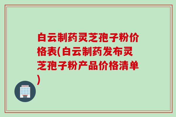 白云制药灵芝孢子粉价格表(白云制药发布灵芝孢子粉产品价格清单)
