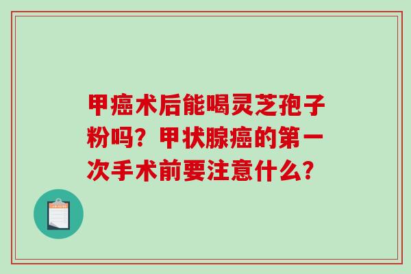 甲癌术后能喝灵芝孢子粉吗？甲状腺癌的第一次手术前要注意什么？