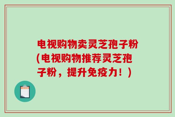 电视购物卖灵芝孢子粉(电视购物推荐灵芝孢子粉，提升免疫力！)