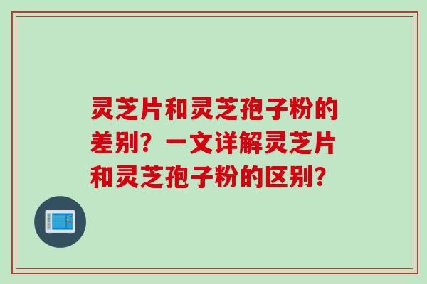 灵芝片和灵芝孢子粉的差别？一文详解灵芝片和灵芝孢子粉的区别？