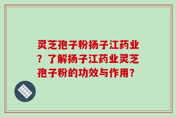 灵芝孢子粉扬子江药业？了解扬子江药业灵芝孢子粉的功效与作用？