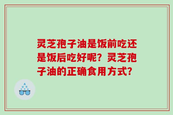 灵芝孢子油是饭前吃还是饭后吃好呢？灵芝孢子油的正确食用方式？