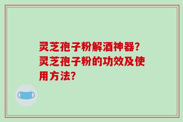灵芝孢子粉解酒神器？灵芝孢子粉的功效及使用方法？