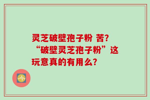 灵芝破壁孢子粉 苦？“破壁灵芝孢子粉”这玩意真的有用么？
