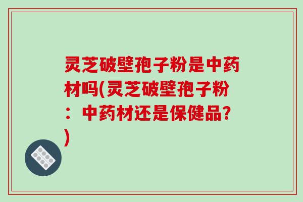 灵芝破壁孢子粉是中药材吗(灵芝破壁孢子粉：中药材还是保健品？)