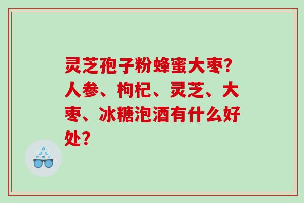灵芝孢子粉蜂蜜大枣？人参、枸杞、灵芝、大枣、冰糖泡酒有什么好处？
