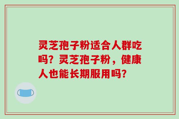 灵芝孢子粉适合人群吃吗？灵芝孢子粉，健康人也能长期服用吗？