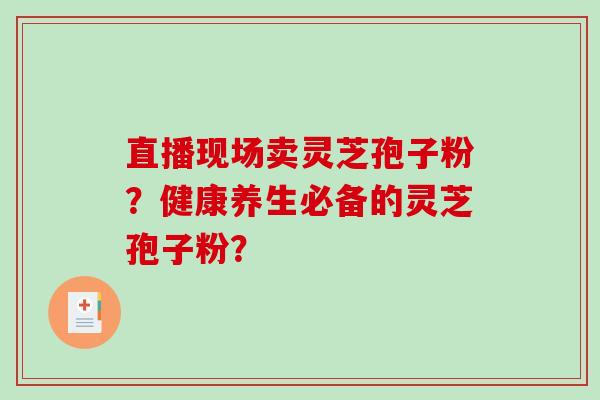直播现场卖灵芝孢子粉？健康养生必备的灵芝孢子粉？