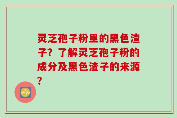 灵芝孢子粉里的黑色渣子？了解灵芝孢子粉的成分及黑色渣子的来源？