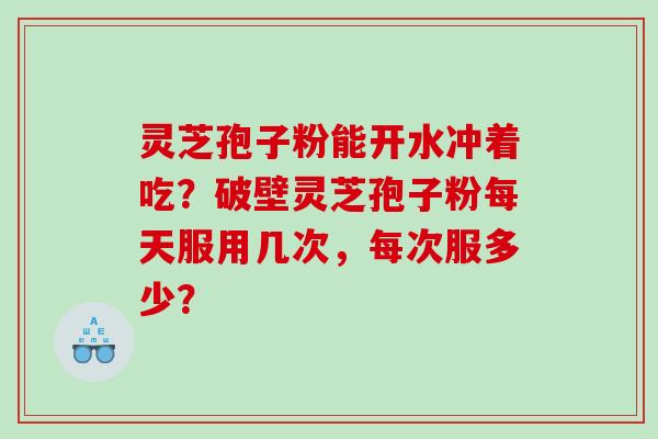 灵芝孢子粉能开水冲着吃？破壁灵芝孢子粉每天服用几次，每次服多少？