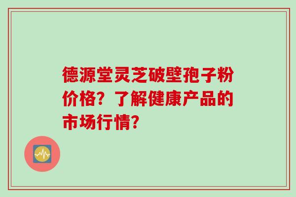 德源堂灵芝破壁孢子粉价格？了解健康产品的市场行情？