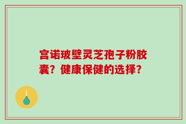 宫诺玻壁灵芝孢子粉胶囊？健康保健的选择？