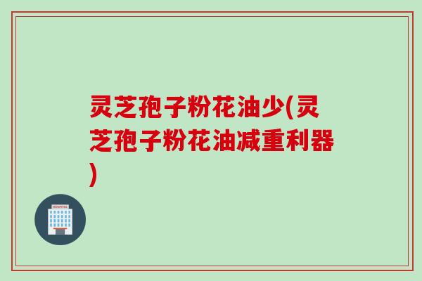 灵芝孢子粉花油少(灵芝孢子粉花油减重利器)