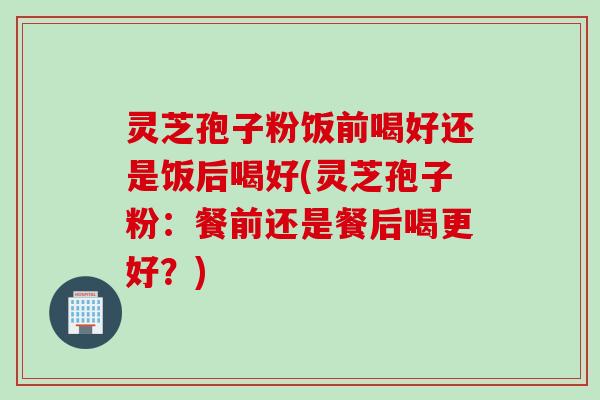 灵芝孢子粉饭前喝好还是饭后喝好(灵芝孢子粉：餐前还是餐后喝更好？)