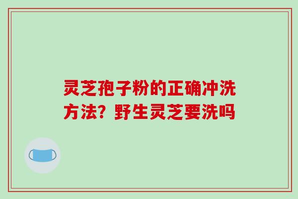 灵芝孢子粉的正确冲洗方法？野生灵芝要洗吗