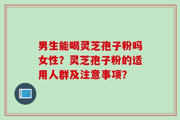 男生能喝灵芝孢子粉吗女性？灵芝孢子粉的适用人群及注意事项？