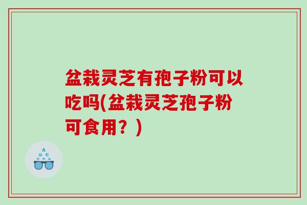盆栽灵芝有孢子粉可以吃吗(盆栽灵芝孢子粉可食用？)