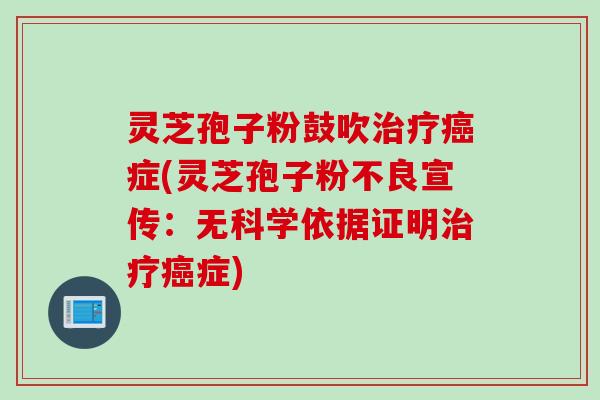 灵芝孢子粉鼓吹治疗癌症(灵芝孢子粉不良宣传：无科学依据证明治疗癌症)