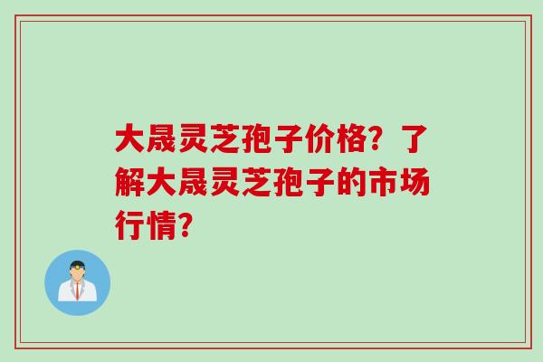 大晟灵芝孢子价格？了解大晟灵芝孢子的市场行情？