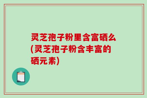 灵芝孢子粉里含富硒么(灵芝孢子粉含丰富的硒元素)