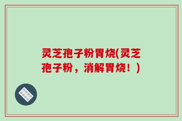 灵芝孢子粉胃烧(灵芝孢子粉，消解胃烧！)