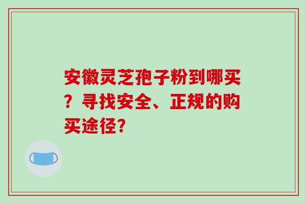 安徽灵芝孢子粉到哪买？寻找安全、正规的购买途径？