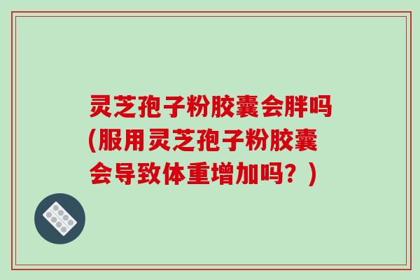 灵芝孢子粉胶囊会胖吗(服用灵芝孢子粉胶囊会导致体重增加吗？)
