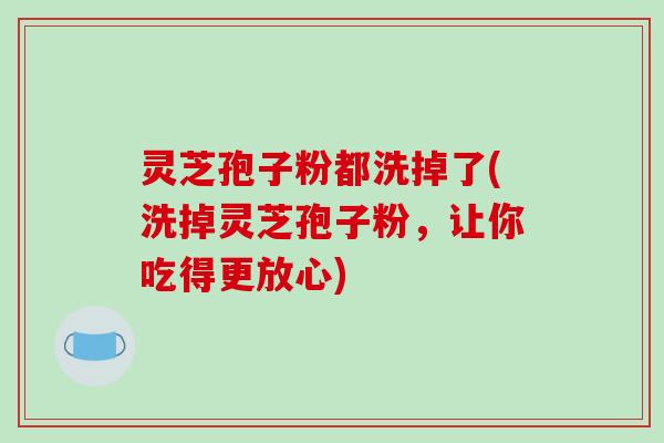 灵芝孢子粉都洗掉了(洗掉灵芝孢子粉,让你吃得更放心) 灵芝孢子粉都洗掉了(洗掉灵芝孢子粉,让你吃得更放心)