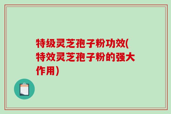 特级灵芝孢子粉功效(特效灵芝孢子粉的强大作用)