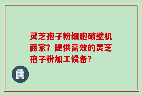 灵芝孢子粉细胞破壁机商家？提供高效的灵芝孢子粉加工设备？