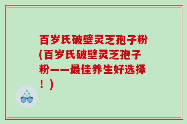 百岁氏破壁灵芝孢子粉(百岁氏破壁灵芝孢子粉——最佳养生好选择！)