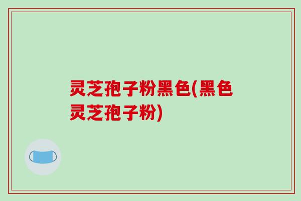 灵芝孢子粉黑色(黑色灵芝孢子粉)