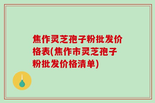 焦作灵芝孢子粉批发价格表(焦作市灵芝孢子粉批发价格清单)