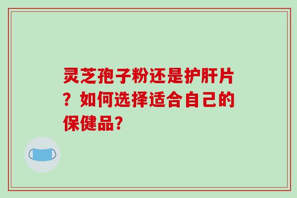 灵芝孢子粉还是护肝片？如何选择适合自己的保健品？