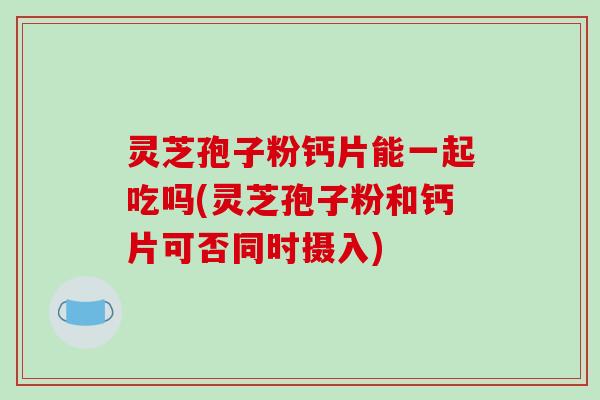 灵芝孢子粉钙片能一起吃吗(灵芝孢子粉和钙片可否同时摄入)
