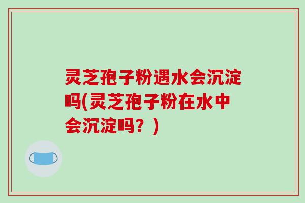 灵芝孢子粉遇水会沉淀吗(灵芝孢子粉在水中会沉淀吗？)