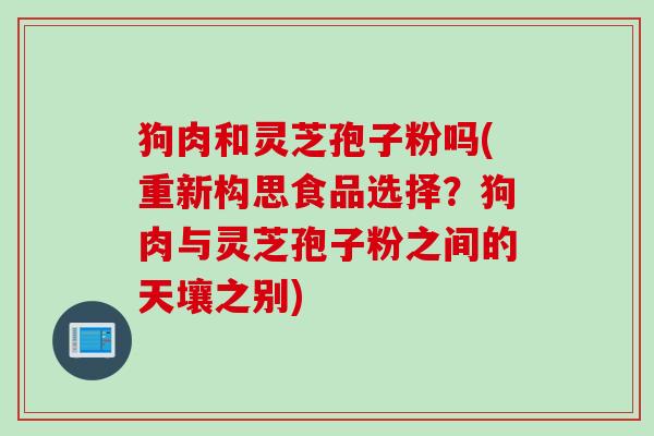 狗肉和灵芝孢子粉吗(重新构思食品选择?狗肉与灵芝孢子粉之间的天壤之别) 狗肉和灵芝孢子粉吗(重新构思食品选择?狗肉与灵芝孢子粉之间的天壤之别)
