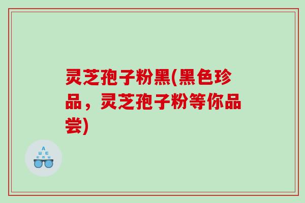 灵芝孢子粉黑(黑色珍品，灵芝孢子粉等你品尝)