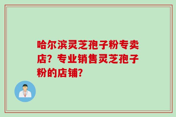 哈尔滨灵芝孢子粉专卖店？专业销售灵芝孢子粉的店铺？