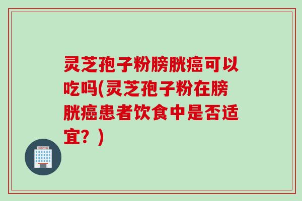 灵芝孢子粉膀胱癌可以吃吗(灵芝孢子粉在膀胱癌患者饮食中是否适宜？)