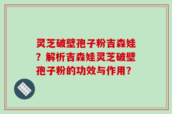 灵芝破壁孢子粉吉森娃？解析吉森娃灵芝破壁孢子粉的功效与作用？