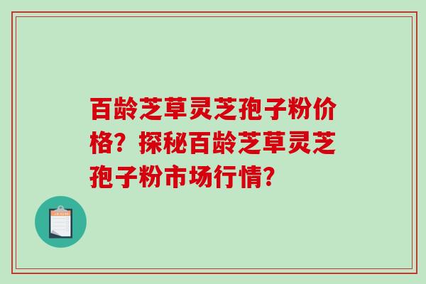 百龄芝草灵芝孢子粉价格？探秘百龄芝草灵芝孢子粉市场行情？