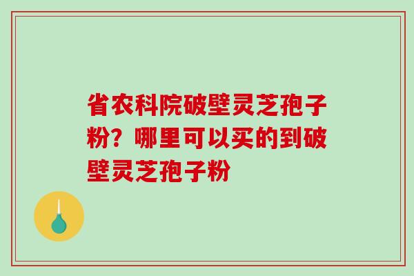省农科院破壁灵芝孢子粉?哪里可以买的到破壁灵芝孢子粉 省农科院破壁灵芝孢子粉?哪里可以买的到破壁灵芝孢子粉