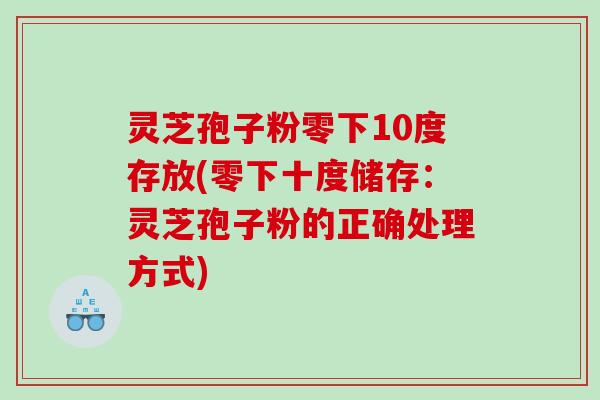 灵芝孢子粉零下10度存放(零下十度储存：灵芝孢子粉的正确处理方式)