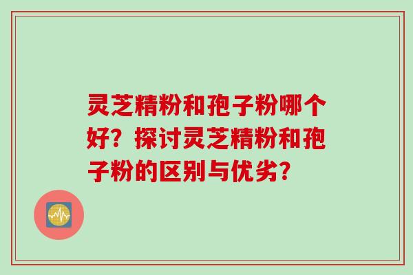 灵芝精粉和孢子粉哪个好？探讨灵芝精粉和孢子粉的区别与优劣？