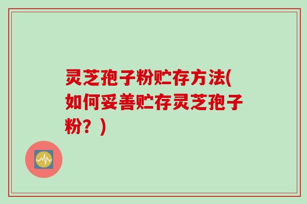 灵芝孢子粉贮存方法(如何妥善贮存灵芝孢子粉？)