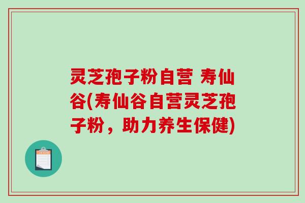 灵芝孢子粉自营 寿仙谷(寿仙谷自营灵芝孢子粉，助力养生保健)