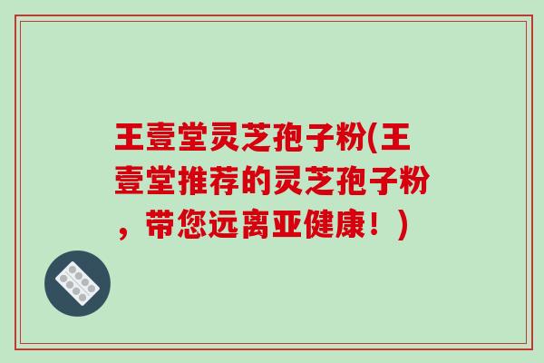 王壹堂灵芝孢子粉(王壹堂推荐的灵芝孢子粉，带您远离亚健康！)