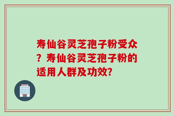 寿仙谷灵芝孢子粉受众？寿仙谷灵芝孢子粉的适用人群及功效？