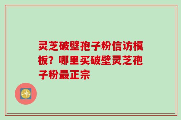 灵芝破壁孢子粉信访模板？哪里买破壁灵芝孢子粉最正宗